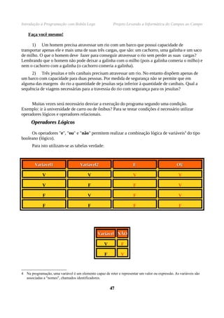 Introdução à Programação com Robôs Lego                   Projeto Levando a Informática do Campus ao Campo

    Faça você mesmo!

      1) Um homem precisa atravessar um rio com um barco que possui capacidade de
transportar apenas ele e mais uma de suas três cargas, que são: um cachorro, uma galinha e um saco
de milho. O que o homem deve fazer para conseguir atravessar o rio sem perder as suas cargas?
Lembrando que o homem não pode deixar a galinha com o milho (pois a galinha comeria o milho) e
nem o cachorro com a galinha (o cachorro comeria a galinha).
     2) Três jesuítas e três canibais precisam atravessar um rio. No entanto dispõem apenas de
um barco com capacidade para duas pessoas. Por medida de segurança não se permite que em
alguma das margens do rio a quantidade de jesuítas seja inferior à quantidade de canibais. Qual a
sequência de viagens necessárias para a travessia do rio com segurança para os jesuítas?


     Muitas vezes será necessário desviar a execução do programa segundo uma condição.
Exemplo: ir à universidade de carro ou de ônibus? Para se testar condições é necessário utilizar
operadores lógicos e operadores relacionais.
      Operadores Lógicos

     Os operadores "e", "ou" e "não" permitem realizar a combinação lógica de variáveis4 do tipo
booleano (lógico).
      Para isto utilizam-se as tabelas verdade:



        Variável1                    Variável2                        E                           OU

             V                            V                           V                            V

             V                            F                            F                           V

             F                            V                            F                           V

             F                            F                            F                           F




                                                Variável NÃO

                                                    V          F

                                                    F          V



4 Na programação, uma variável é um elemento capaz de reter e representar um valor ou expressão. As variáveis são
  associadas a "nomes", chamados identificadores.

                                                        47
 