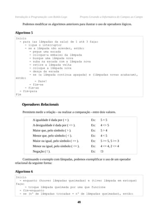 Introdução à Programação com Robôs Lego             Projeto Levando a Informática do Campus ao Campo

     Podemos modificar os algoritmos anteriores para ilustrar o uso de operadores lógicos.

Algoritmo 5
Início
  - para (as lâmpadas da sala) de 1 até 3 faça:
     - ligue o interruptor
     - se a lâmpada não acender, então:
        - pegue uma escada
        - coloque-a embaixo da lâmpada
        - busque uma lâmpada nova
        - suba na escada com a lâmpada nova
        - retire a lâmpada velha
        - coloque a lâmpada nova
        - desça da escada
        - se (a lâmpada continua apagada) e (lâmpadas novas acabaram),
então:
           - Pare!
        - fim-se
     - fim-se
  - fim-para
Fim


     Operadores Relacionais

     Permitem medir a relação - ou realizar a comparação - entre dois valores.

             A igualdade é dada por ( = ).                  Ex:    5=5
             A desigualdade é dada por ( <> ).              Ex:    4 <> 5
             Maior que, pelo símbolo ( > ).                 Ex:    5>4
             Menor que, pelo símbolo ( < ).                 Ex:    4<5
             Maior ou igual, pelo símbolo ( >= ).           Ex:    5 >= 5, 5 >= 3
             Menor ou igual, pelo símbolo ( <= ).           Ex:    4 <= 4, 2 <= 4
             Negação ( ! ).                                 Ex:    !3

      Continuando o exemplo com lâmpadas, podemos exemplificar o uso de um operador
relacional da seguinte forma:

Algoritmo 6
Início
  - enquanto (houver lâmpadas queimadas) e (tiver lâmpada em estoque)
faça:
      - troque lâmpada queimada por uma que funcione
  - fim-enquanto
  - se (nº de lâmpadas trocadas = nº de lâmpadas queimadas), então:

                                                 48
 