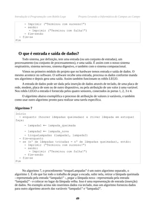 Introdução à Programação com Robôs Lego            Projeto Levando a Informática do Campus ao Campo

     - Imprimir (“Terminou com sucesso!”)
     - senão:
        - Imprimir (“Terminou com falha!”)
     - fim-senão
  - fim-se
Fim



  O que é entrada e saída de dados?
      Todo sistema, por definição, tem uma entrada (ou um conjunto de entradas), um
processamento (ou conjunto de processamentos), e uma saída. É assim com o nosso sistema
respiratório, sistema nervoso, sistema digestivo, e também com o sistema computacional.
      Vimos no primeiro módulo do projeto que no hardware temos entrada e saída de dados. O
mesmo acontece no software. O software recebe uma entrada, processa os dados conforme manda
seu algoritmo e depois gera uma saída. Assim também funcionam os robôs LEGO.
      A entrada de dados pode ser dada pela inserção de dados através de teclado, de uma placa de
rede, modem, placa de som ou de outro dispositivo, ou pela atribuição de um valor à uma variável.
Nos robôs LEGO a entrada é fornecida pelos quatro sensores, conectados às portas 1, 2, 3 e 4.
     O algoritmo abaixo exemplifica o processo de atribuição de valores à variáveis, e também
como usar outro algoritmo pronto para realizar uma tarefa específica.

Algoritmo 7
Início
  - enquanto (houver lâmpadas queimadas) e (tiver lâmpada em estoque)
faça:
       - lampada1     ←   lampada_queimada

     - lampada2       ←
                   lampada_nova
     - troqueLampadas (lampada1, lampada2)
  - fim-enquanto
  - se (nº de lâmpadas trocadas = nº de lâmpadas queimadas), então:
     - Imprimir (“Terminou com sucesso!”)
     - senão:
        - Imprimir (“Terminou com falha!”)
     - fim-senão
  - fim-se
Fim


      No algoritmo 7, o procedimento “troqueLampadas” é um outro algoritmo separado, o
algoritmo 1. É ele que faz todo o trabalho de pegar a escada, subir nela, retirar a lâmpada queimada
- representada pela entrada “lampada1” -, pegar a lâmpada nova - representada pela entrada
“lampada2” - e colocar no lugar da lâmpada velha. Isso é uma representação de entrada (inserção)
de dados. No exemplo acima não inserimos dados via teclado, mas um algoritmo forneceu dados
para outro algoritmo através das variáveis “lampada1” e “lampada2”.


                                                 49
 
