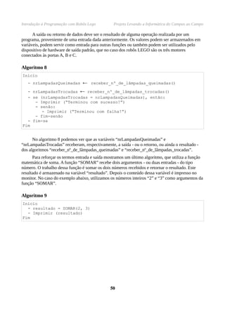Introdução à Programação com Robôs Lego          Projeto Levando a Informática do Campus ao Campo

      A saída ou retorno de dados deve ser o resultado de alguma operação realizada por um
programa, proveniente de uma entrada dada anteriormente. Os valores podem ser armazenados em
variáveis, podem servir como entrada para outras funções ou também podem ser utilizados pelo
dispositivo de hardware de saída padrão, que no caso dos robôs LEGO são os três motores
conectados às portas A, B e C.

Algoritmo 8
Início
   - nrLampadasQueimadas        ← receber_nº_de_lâmpadas_queimadas()
  - nrLampadasTrocadas         ← receber_nº_de_lâmpadas_trocadas()
  - se (nrLampadasTrocadas = nrLampadasQueimadas), então:
     - Imprimir (“Terminou com sucesso!”)
     - senão:
        - Imprimir (“Terminou com falha!”)
     - fim-senão
  - fim-se
Fim


      No algoritmo 8 podemos ver que as variáveis “nrLampadasQueimadas” e
“nrLampadasTrocadas” receberam, respectivamente, a saída - ou o retorno, ou ainda o resultado -
dos algoritmos “receber_nº_de_lâmpadas_queimadas” e “receber_nº_de_lâmpadas_trocadas”.
      Para reforçar os termos entrada e saída mostramos um último algoritmo, que utiliza a função
matemática de soma. A função “SOMAR” recebe dois argumentos - ou duas entradas - do tipo
número. O trabalho dessa função é somar os dois números recebidos e retornar o resultado. Este
resultado é armazenado na variável “resultado”. Depois o conteúdo dessa variável é impresso no
monitor. No caso do exemplo abaixo, utilizamos os números inteiros “2” e “3” como argumentos da
função “SOMAR”.

Algoritmo 9
Início
  - resultado = SOMAR(2, 3)
  - Imprimir (resultado)
Fim




                                               50
 