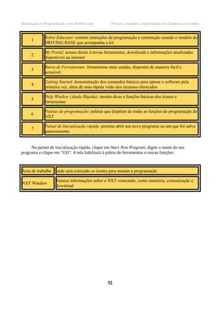 Introdução à Programação com Robôs Lego          Projeto Levando a Informática do Campus ao Campo


            Robot Educator: contém instruções de programação e construção usando o modelo do
     1
            DRIVING BASE que acompanha o kit

            My Portal: acesso direto à novas ferramentas, downloads e informações atualizadas
     2
            disponíveis na internet

            Barra de Ferramentas: ferramentas mais usadas, dispostas de maneira fácil e
     3
            acessível

            Getting Started: demonstração dos comandos básicos para operar o software pela
     4
            primeira vez, além de uma rápida visão dos recursos oferecidos

            Help Window (Ajuda Rápida): mostra dicas e funções básicas dos ícones e
     5
            ferramentas

            Paletas de programação: paletas que dispõem de todas as funções de programação do
     6
            NXT

            Painel de Inicialização rápida: permite abrir um novo programa ou um que foi salvo
     7
            anteriormente.


     No painel de inicialização rápida, clique em Start New Program, digite o nome do seu
programa e clique em "GO". A tela habilitará à paleta de ferramentas e outras funções:



Área de trabalho   onde será colocado os ícones para montar a programação

                   fornece informações sobre o NXT conectado, como memória, comunicação e
NXT Window
                   download




                                               52
 