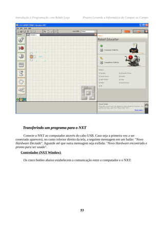 Introdução à Programação com Robôs Lego         Projeto Levando a Informática do Campus ao Campo




     Transferindo um programa para o NXT

     Conecte o NXT ao computador através do cabo USB. Caso seja a primeira vez a ser
conectado aparecerá, no canto inferior direito da tela, a seguinte mensagem em um balão: "Novo
Hardware Dectado". Aguarde até que outra mensagem seja exibida: "Novo Hardware encontrado e
pronto para ser usado".
   Controlador (NXT Window)

     Os cinco botões abaixo estabelecem a comunicação entre o computador e o NXT:




                                              53
 