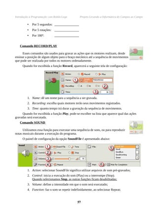 Introdução à Programação com Robôs Lego          Projeto Levando a Informática do Campus ao Campo

         •   Por 5 segundos: ________________
         •   Por 5 rotações: ________________
         •   Por 180º:        ________________


   Comando RECORD/PLAY

      Esses comandos são usados para gravar as ações que os motores realizam, desde
ensinar a posição de algum objeto para o braço mecânico até a sequência de movimentos
que pode ser realizada por todos os motores ordenadamente.
     Quando for escolhida a função Record, aparecerá a seguinte tela de configuração:




         1. Name: dê um nome para a sequência a ser gravada.
         2. Recording: escolha quais motores terão seus movimentos registrados.
         3. Time: quanto tempo irá durar a gravação da sequência de movimentos.
     Quando for escolhida a função Play, pode-se escolher na lista que aparece qual das ações
gravadas será executada.
   Comando SOUND

      Utilizamos essa função para executar uma sequência de sons, ou para reproduzir
notas musicais durante a execução do programa.
     O painel de configuração da opção SoundFile é apresentado abaixo:




         1. Action: selecionar SoundFile significa utilizar arquivos de som pré-gravados;
         2. Control: inicia a execução do som (Play) ou a interrompe (Stop).
            Quando selecionamos Stop, as outras funções ficam desabilitadas;
         3. Volume: define a intensidade em que o som será executado;
         4. Function: faz o som se repetir indefinidamente, ao selecionar Repeat;


                                               57
 