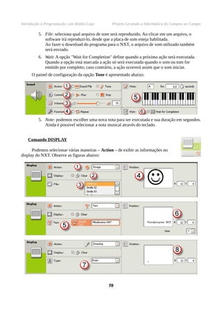 Introdução à Programação com Robôs Lego          Projeto Levando a Informática do Campus ao Campo

         5. File: seleciona qual arquivo de som será reproduzido. Ao clicar em um arquivo, o
            software irá reproduzí-lo, desde que a placa de som esteja habilitada.
            Ao fazer o download do programa para o NXT, o arquivo de som utilizado também
            será enviado.
         6. Wait: A opção "Wait for Completion" define quando a próxima ação será executada.
            Quando a opção está marcada a ação só será executada quando o som ou tom for
            emitido por completo; caso contrário, a ação ocorrerá assim que o som iniciar.
     O painel de configuração da opção Tone é apresentado abaixo:




         5. Note: podemos escolher uma nova nota para ser executada e sua duração em segundos.
            Ainda é possível selecionar a nota musical através do teclado.


   Comando DISPLAY

      Podemos selecionar várias maneiras – Action – de exibir as informações no
display do NXT. Observe as figuras abaixo:




                                               58
 