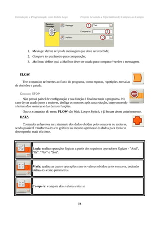 Introdução à Programação com Robôs Lego           Projeto Levando a Informática do Campus ao Campo




         1. Message: define o tipo de mensagem que deve ser recebida;
         2. Compare to: parâmetro para comparação;
         3. Mailbox: define qual a Mailbox deve ser usada para comparar/receber a mensagem.


   FLOW

      Tem comandos referentes ao fluxo do programa, como esperas, repetições, tomadas
de decisões e parada.

   COMANDO STOP
       Não possui painel de configuração e sua função é finalizar todo o programa. No
caso de ser usado junto a motores, desliga os motores após uma rotação, interrompendo
a leitura dos sensores e das demais funções.
     Outros comandos do menu FLOW são Wait, Loop e Switch, e já foram vistos anteriormente.
   DATA

     Comandos referentes ao tratamento dos dados obtidos pelos sensores ou motores,
sendo possível transformá-los em gráficos ou mesmo aprimorar os dados para tornar o
desempenho mais eficiente.




             Logic: realiza operações lógicas a partir dos seguintes operadores lógicos - "And",
             "Or", "Not" e "Xor".



             Math: realiza as quatro operações com os valores obtidos pelos sensores, podendo
             utilizá-los como parâmetros.




             Compare: compara dois valores entre si.




                                                73
 