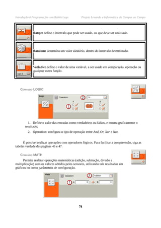 Introdução à Programação com Robôs Lego           Projeto Levando a Informática do Campus ao Campo




             Range: define o intervalo que pode ser usado, ou que deve ser analisado.




             Random: determina um valor aleatório, dentro do intervalo determinado.



             Variable: define o valor de uma variável, a ser usado em comparação, operação ou
             qualquer outra função.




   COMANDO LOGIC




         1. Define o valor das entradas como verdadeiros ou falsos, e mostra graficamente o
       resultado;
         2. Operation: configura o tipo de operação entre And, Or, Xor e Not.


      É possível realizar operações com operadores lógicos. Para facilitar a compreensão, siga as
tabelas verdade das páginas 46 e 47.

   COMANDO MATH
      Permite realizar operações matemáticas (adição, subtração, divisão e
multiplicação) com os valores obtidos pelos sensores, utilizando tais resultados em
gráficos ou como parâmetros de configuração.




                                                 74
 