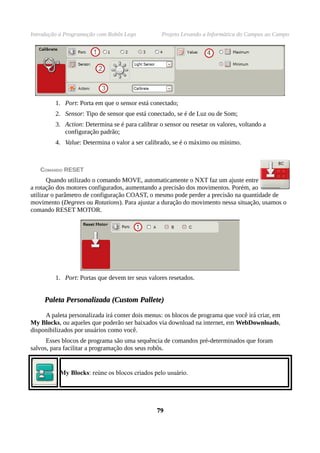 Introdução à Programação com Robôs Lego           Projeto Levando a Informática do Campus ao Campo




         1. Port: Porta em que o sensor está conectado;
         2. Sensor: Tipo de sensor que está conectado, se é de Luz ou de Som;
         3. Action: Determina se é para calibrar o sensor ou resetar os valores, voltando a
            configuração padrão;
         4. Value: Determina o valor a ser calibrado, se é o máximo ou mínimo.



   COMANDO RESET
       Quando utilizado o comando MOVE, automaticamente o NXT faz um ajuste entre
a rotação dos motores configurados, aumentando a precisão dos movimentos. Porém, ao
utilizar o parâmetro de configuração COAST, o mesmo pode perder a precisão na quantidade de
movimento (Degrees ou Rotations). Para ajustar a duração do movimento nessa situação, usamos o
comando RESET MOTOR.




         1. Port: Portas que devem ter seus valores resetados.


     Paleta Personalizada (Custom Pallete)

     A paleta personalizada irá conter dois menus: os blocos de programa que você irá criar, em
My Blocks, ou aqueles que poderão ser baixados via download na internet, em WebDownloads,
disponibilizados por usuários como você.
      Esses blocos de programa são uma sequência de comandos pré-determinados que foram
salvos, para facilitar a programação dos seus robôs.


           My Blocks: reúne os blocos criados pelo usuário.




                                                79
 