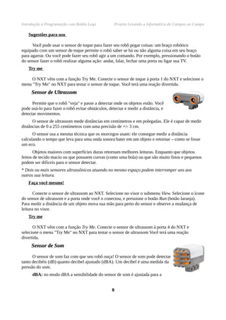 Introdução à Programação com Robôs Lego             Projeto Levando a Informática do Campus ao Campo

   Sugestões para uso

      Você pode usar o sensor de toque para fazer seu robô pegar coisas: um braço robótico
equipado com um sensor de toque permite o robô saber se há ou não alguma coisa em seu braço
para agarrar. Ou você pode fazer seu robô agir a um comando. Por exemplo, pressionando o botão
do sensor fazer o robô realizar alguma ação: andar, falar, fechar uma porta ou ligar sua TV.
   Try me

     O NXT vêm com a função Try Me. Conecte o sensor de toque à porta 1 do NXT e selecione o
menu "Try Me" no NXT para testar o sensor de toque. Você terá uma reação divertida.
     Sensor de Ultrassom

      Permite que o robô "veja" e passe a detectar onde os objetos estão. Você
pode usá-lo para fazer o robô evitar obstáculos, detectar e medir a distância, e
detectar movimentos.
      O sensor de ultrassom mede distâncias em centímetros e em polegadas. Ele é capaz de medir
distâncias de 0 a 255 centímetros com uma precisão de +/- 3 cm.
      O sensor usa a mesma técnica que os morcegos usam: ele consegue medir a distância
calculando o tempo que leva para uma onda sonora bater em um objeto e retornar – como se fosse
um eco.
       Objetos maiores com superfícies duras retornam melhores leituras. Enquanto que objetos
feitos de tecido macio ou que possuem curvas (como uma bola) ou que são muito finos e pequenos
podem ser difíceis para o sensor detectar.
* Dois ou mais sensores ultrassônicos atuando no mesmo espaço podem interromper uns aos
outros sua leitura.
   Faça você mesmo!

       Conecte o sensor de ultrassom ao NXT. Selecione no visor o submenu View. Selecione o ícone
do sensor de ultrassom e a porta onde você o conectou, e pressione o botão Run (botão laranja).
Para medir a distância de um objeto mova sua mão para perto do sensor e observe a mudança de
leitura no visor.
   Try me

      O NXT vêm com a função Try Me. Conecte o sensor de ultrassom à porta 4 do NXT e
selecione o menu "Try Me" no NXT para testar o sensor de ultrassom Você terá uma reação
divertida.
     Sensor de Som

      O sensor de som faz com que seu robô ouça! O sensor de som pode detectar
tanto decibéis (dB) quanto decibel ajustado (dBA). Um decibel é uma medida da
pressão do som.
      dBA: no modo dBA a sensibilidade do sensor de som é ajustada para a


                                                  8
 