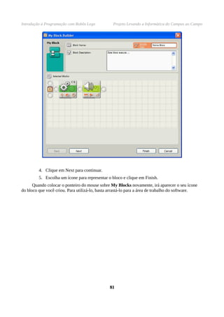 Introdução à Programação com Robôs Lego          Projeto Levando a Informática do Campus ao Campo




         4. Clique em Next para continuar.
         5. Escolha um ícone para representar o bloco e clique em Finish.
      Quando colocar o ponteiro do mouse sobre My Blocks novamente, irá aparecer o seu ícone
do bloco que você criou. Para utilizá-lo, basta arrastá-lo para a área de trabalho do software.




                                               81
 