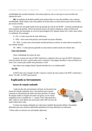 Introdução à Programação com Robôs Lego           Projeto Levando a Informática do Campus ao Campo

sensibilidade dos ouvidos humanos. Em outras palavras, são os sons que os seus ouvidos são
capazes de ouvir.
      dB: na medição de decibéis padrão (sem ajuste) todos os sons são medidos com a mesma
sensibilidade. Deste modo, estes sons podem ser muito altos ou muito baixos para serem ouvidos
por nossos ouvidos.
      O sensor de som pode medir níveis de pressão de som de até 90 dB – o mesmo produzido por
uma roçadeira de gramas. Níveis de pressão sonora são muito complexos, então as leituras do
sensor de som são mostradas no visor em percentagens (%). Quanto menor for o valor, mais calmo
é o ambiente. Por exemplo:
     4 - 5% - é como uma sala de estar silenciosa;
     5 - 10% - seria como uma pessoa conversando um pouco distante;
     10 - 30% - é como uma conversação normal próxima ao sensor, ou uma música tocando em
um volume normal;
     30 - 100% - é como pessoas gritando ou uma música sendo tocada em volume alto.
   Faça você mesmo!

     Teste a habilidade do sensor de som:
       Conecte o sensor de som no NXT; Selecione o submenu View no visor do NXT. Selecione o
ícone do sensor de som e a porta onde você o conectou. Faça alguns barulhos e veja as leituras no
visor. Use o sensor para medir sons próximos a você.
     Que altura seus amigos falam? Quanto barulho faz o ar condicionado?
   Try Me

     O NXT vêm com a função Try Me. Conecte o sensor de som à porta 2 do NXT e selecione o
menu "Try Me" no NXT para testá-lo.

  Explicando os Servomotores
     Sensor de rotação embutido

       Cada um dos três servomotores inclusos no kit possui um
sensor de rotação embutido em si. Isso permite que se possa
controlar os movimentos do robô com mais precisão. O sensor
de rotação mede as rotações do motor em graus, ou em voltas
completas (com a exatidão de +/- 1 grau). Uma volta equivale a
360º, então se você define um motor para rodar 180º seu eixo de
saída rodará meia volta.
      O sensor de rotação embutido em cada motor também lhe permite definir velocidades
diferentes para seus motores (definindo parâmetros de força diferentes no software).
* Tente rodar os motores em velocidades diferentes.



                                                 9
 