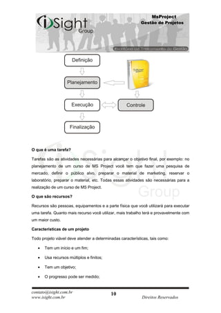 MsProject
                                                           Gestão de Projetos




O que é uma tarefa?

Tarefas são as atividades necessárias para alcançar o objetivo final, por exemplo: no
planejamento de um curso de MS Project você tem que fazer uma pesquisa de
mercado, definir o público alvo, preparar o material de marketing, reservar o
laboratório, preparar o material, etc. Todas essas atividades são necessárias para a
realização de um curso de MS Project.

O que são recursos?

Recursos são pessoas, equipamentos e a parte física que você utilizará para executar
uma tarefa. Quanto mais recurso você utilizar, mais trabalho terá e provavelmente com
um maior custo.

Características de um projeto

Todo projeto viável deve atender a determinadas características, tais como:

       Tem um início e um fim;

       Usa recursos múltiplos e finitos;

       Tem um objetivo;

       O progresso pode ser medido;


contato@isight.com.br                      10
www.isight.com.br                                           Direitos Reservados
 