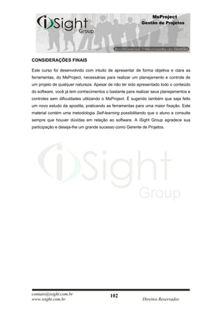 MsProject
                                                          Gestão de Projetos




CONSIDERAÇÕES FINAIS

Este curso foi desenvolvido com intuito de apresentar de forma objetiva e clara as
ferramentas, do MsProject, necessárias para realizar um planejamento e controle de
um projeto de qualquer natureza. Apesar de não ter sido apresentado todo o conteúdo
do software, você já tem conhecimentos o bastante para realizar seus planejamentos e
controles sem dificuldades utilizando o MsProject. É sugerido também que seja feito
um novo estudo da apostila, praticando as ferramentas para uma maior fixação. Este
material contém uma metodologia Self-learning possibilitando que o aluno a consulte
sempre que houver dúvidas em relação ao software. A iSight Group agradece sua
participação e deseja-lhe um grande sucesso como Gerente de Projetos.




contato@isight.com.br                    102
www.isight.com.br                                         Direitos Reservados
 