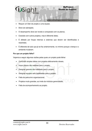 MsProject
                                                             Gestão de Projetos




      Requer um líder de projeto e uma equipe;

      Deve ser planejado;

      O desempenho deve ser revisto e comparado com os planos;

      Coexiste com outros projetos, mas é diferente deles;

      É afetado por forças internas e externas que devem ser identificadas e
      resolvidas;

      É diferente de tudo que já se fez anteriormente, no mínimo porque o tempo e o
      ambiente mudaram.

Por que um projeto falha?

Vejamos a seguir algumas razões pelas quais um projeto pode falhar:

       Confundir simples idéias com projetos efetivamente viáveis;

       Impor prazos não realistas para o projeto;

       Designar gerente não habilitado para o projeto;

       Designar equipes sem habilidades para o projeto;

       Falta de patrocínio organizacional;

       Projetos muito grandes, ao invés de módulos gerenciáveis;

       Falta de acompanhamento ao projeto.




contato@isight.com.br                        11
www.isight.com.br                                            Direitos Reservados
 