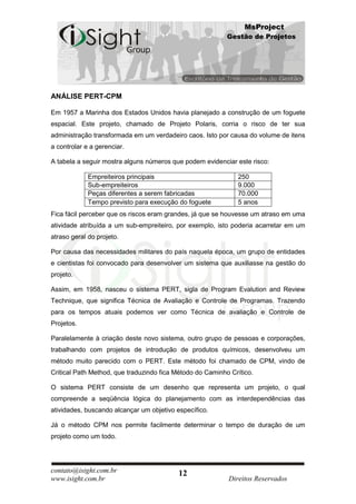 MsProject
                                                           Gestão de Projetos




ANÁLISE PERT-CPM

Em 1957 a Marinha dos Estados Unidos havia planejado a construção de um foguete
espacial. Este projeto, chamado de Projeto Polaris, corria o risco de ter sua
administração transformada em um verdadeiro caos. Isto por causa do volume de itens
a controlar e a gerenciar.

A tabela a seguir mostra alguns números que podem evidenciar este risco:

             Empreiteiros principais                          250
             Sub-empreiteiros                                 9.000
             Peças diferentes a serem fabricadas              70.000
             Tempo previsto para execução do foguete          5 anos
Fica fácil perceber que os riscos eram grandes, já que se houvesse um atraso em uma
atividade atribuída a um sub-empreiteiro, por exemplo, isto poderia acarretar em um
atraso geral do projeto.

Por causa das necessidades militares do país naquela época, um grupo de entidades
e cientistas foi convocado para desenvolver um sistema que auxiliasse na gestão do
projeto.

Assim, em 1958, nasceu o sistema PERT, sigla de Program Evalution and Review
Technique, que significa Técnica de Avaliação e Controle de Programas. Trazendo
para os tempos atuais podemos ver como Técnica de avaliação e Controle de
Projetos.

Paralelamente à criação deste novo sistema, outro grupo de pessoas e corporações,
trabalhando com projetos de introdução de produtos químicos, desenvolveu um
método muito parecido com o PERT. Este método foi chamado de CPM, vindo de
Critical Path Method, que traduzindo fica Método do Caminho Crítico.

O sistema PERT consiste de um desenho que representa um projeto, o qual
compreende a seqüência lógica do planejamento com as interdependências das
atividades, buscando alcançar um objetivo específico.

Já o método CPM nos permite facilmente determinar o tempo de duração de um
projeto como um todo.




contato@isight.com.br                      12
www.isight.com.br                                          Direitos Reservados
 