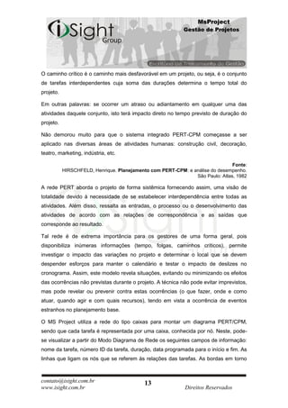 MsProject
                                                            Gestão de Projetos




O caminho crítico é o caminho mais desfavorável em um projeto, ou seja, é o conjunto
de tarefas interdependentes cuja soma das durações determina o tempo total do
projeto.

Em outras palavras: se ocorrer um atraso ou adiantamento em qualquer uma das
atividades daquele conjunto, isto terá impacto direto no tempo previsto de duração do
projeto.

Não demorou muito para que o sistema integrado PERT-CPM começasse a ser
aplicado nas diversas áreas de atividades humanas: construção civil, decoração,
teatro, marketing, indústria, etc.

                                                                               Fonte:
           HIRSCHFELD, Henrique. Planejamento com PERT-CPM: e análise do desempenho.
                                                               São Paulo: Atlas, 1982

A rede PERT aborda o projeto de forma sistêmica fornecendo assim, uma visão de
totalidade devido à necessidade de se estabelecer interdependência entre todas as
atividades. Além disso, ressalta as entradas, o processo ou o desenvolvimento das
atividades de acordo com as relações de correspondência e as saídas que
corresponde ao resultado.

Tal rede é de extrema importância para os gestores de uma forma geral, pois
disponibiliza inúmeras informações (tempo, folgas, caminhos críticos), permite
investigar o impacto das variações no projeto e determinar o local que se devem
despender esforços para manter o calendário e testar o impacto de deslizes no
cronograma. Assim, este modelo revela situações, evitando ou minimizando os efeitos
das ocorrências não previstas durante o projeto. A técnica não pode evitar imprevistos,
mas pode revelar ou prevenir contra estas ocorrências (o que fazer, onde e como
atuar, quando agir e com quais recursos), tendo em vista a ocorrência de eventos
estranhos no planejamento base.

O MS Project utiliza a rede do tipo caixas para montar um diagrama PERT/CPM,
sendo que cada tarefa é representada por uma caixa, conhecida por nó. Neste, pode-
se visualizar a partir do Modo Diagrama de Rede os seguintes campos de informação:
nome da tarefa, número ID da tarefa, duração, data programada para o início e fim. As
linhas que ligam os nós que se referem às relações das tarefas. As bordas em torno



contato@isight.com.br                      13
www.isight.com.br                                           Direitos Reservados
 