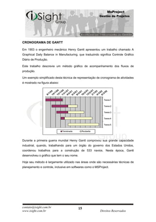 MsProject
                                                         Gestão de Projetos




CRONOGRAMA DE GANTT

Em 1903 o engenheiro mecânico Henry Gantt apresentou um trabalho chamado A
Graphical Daily Balance in Manufacturing, que traduzindo significa Controle Gráfico
Diário de Produção.

Este trabalho descrevia um método gráfico de acompanhamento dos fluxos de
produção.

Um exemplo simplificado desta técnica de representação de cronograma de atividades
é mostrado na figura abaixo:




Durante a primeira guerra mundial Henry Gantt comprovou sua grande capacidade
industrial, quando, trabalhando para um órgão do governo dos Estados Unidos,
coordenou trabalhos para a construção de 533 navios. Nesta época, Gantt
desenvolveu o gráfico que tem o seu nome.

Hoje seu método é largamente utilizado nas áreas onde são necessárias técnicas de
planejamento e controle, inclusive em softwares como o MSProject.




contato@isight.com.br                       15
www.isight.com.br                                         Direitos Reservados
 