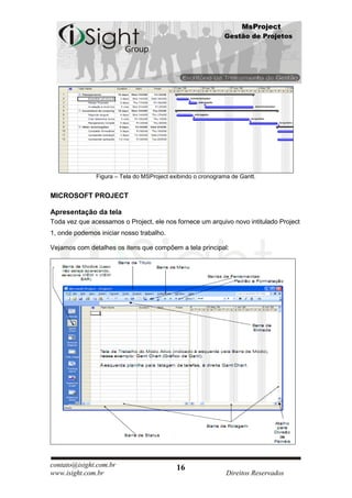 MsProject
                                                             Gestão de Projetos




               Figura – Tela do MSProject exibindo o cronograma de Gantt.


MICROSOFT PROJECT

Apresentação da tela
Toda vez que acessamos o Project, ele nos fornece um arquivo novo intitulado Project
1, onde podemos iniciar nosso trabalho.

Vejamos com detalhes os itens que compõem a tela principal:




contato@isight.com.br                       16
www.isight.com.br                                             Direitos Reservados
 