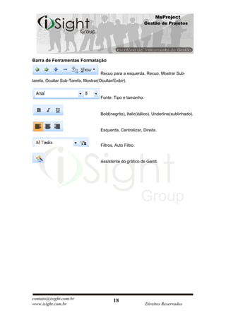 MsProject
                                                              Gestão de Projetos




Barra de Ferramentas Formatação

                                     Recuo para a esquerda, Recuo, Mostrar Sub-
tarefa, Ocultar Sub-Tarefa, Mostrar(Ocultar/Exibir).



                                     Fonte: Tipo e tamanho.


                                     Bold(negrito), Italic(itálico), Underline(sublinhado).


                                     Esquerda, Centralizar, Direita.


                                     Filtros, Auto Filtro.


                                     Assistente do gráfico de Gantt.




contato@isight.com.br                       18
www.isight.com.br                                             Direitos Reservados
 