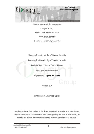 MsProject
                                                          Gestão de Projetos




                          Direitos desta edição reservados

                                  à iSight Group.

                            Fone: (+55 31) 9775 7314

                                www.isight.com.br

                           E-mail: contato@isight.com.br




                  Supervisão editorial: Igor Teixeira de Melo

                 Preparação de texto: Igor Teixeira de Melo

                        Revisão: Ana Luiza de Castro Ribeiro

                            Capa: Igor Teixeira de Melo

                           Impressão: Cópias e Cópias




                                    Versão 2.0




                           É PROIBIDA A REPRODUÇÃO




 Nenhuma parte desta obra poderá ser reproduzida, copiada, transcrita ou
mesmo transmitida por meio eletrônicos ou gravações sem a permissão, por
    escrito, do editor. Os infratores serão punidos pela Lei n° 9.610/98.



contato@isight.com.br                     2
www.isight.com.br                                          Direitos Reservados
 