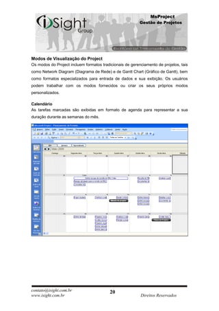 MsProject
                                                          Gestão de Projetos




Modos de Visualização do Project
Os modos do Project incluem formatos tradicionais de gerenciamento de projetos, tais
como Network Diagram (Diagrama de Rede) e de Gantt Chart (Gráfico de Gantt), bem
como formatos especializados para entrada de dados e sua exibição. Os usuários
podem trabalhar com os modos fornecidos ou criar os seus próprios modos
personalizados.

Calendário
As tarefas marcadas são exibidas em formato de agenda para representar a sua
duração durante as semanas do mês.




contato@isight.com.br                     20
www.isight.com.br                                         Direitos Reservados
 
