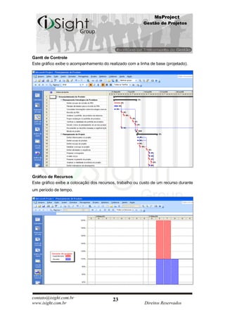 MsProject
                                                          Gestão de Projetos




Gantt de Controle
Este gráfico exibe o acompanhamento do realizado com a linha de base (projetado).




Gráfico de Recursos
Este gráfico exibe a colocação dos recursos, trabalho ou custo de um recurso durante
um período de tempo.




contato@isight.com.br                     23
www.isight.com.br                                         Direitos Reservados
 