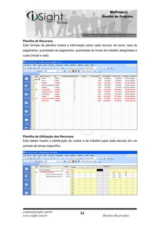 MsProject
                                                        Gestão de Projetos




Planilha de Recursos
Este formato de planilha mostra a informação sobre cada recurso, tal como: taxa de
pagamento, quantidade de pagamento, quantidade de horas de trabalho designadas e
custo (inicial e real).




Planilha de Utilização dos Recursos
Esta tabela mostra a distribuição de custos e de trabalho para cada recurso em um
período de tempo específico.




contato@isight.com.br                    24
www.isight.com.br                                        Direitos Reservados
 