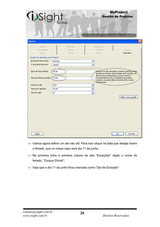 MsProject
                                                           Gestão de Projetos




      Vamos agora definir um dia não útil. Para isso clique na data que deseja inserir
      o feriado, que no nosso caso será dia 11 de junho.

      Na primeira linha e primeira coluna da aba “Exceções” digite o nome do
      feriado, “Corpus Christi”;

      Veja que o dia 11 de junho ficou marcado como “Dia de Exceção”:




contato@isight.com.br                     28
www.isight.com.br                                          Direitos Reservados
 
