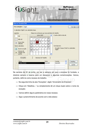 MsProject
                                                           Gestão de Projetos




Na semana de 22 de junho, por ser a semana em que a empresa foi fundada, a
diretoria sempre a reserva para um descanso e algumas comemorações. Vamos,
portanto, defini-la como recesso de trabalho.

       Na segunda linha da aba “Exceções”, digite “Aniversário da Empresa”;

       Clique em “Detalhes...” ou simplesmente dê um clique duplo sobre o nome da
       exceção;

       Vamos definir alguns parâmetros do nosso recesso;

       Siga o preenchimento de acordo com a tela abaixo:




contato@isight.com.br                       29
www.isight.com.br                                          Direitos Reservados
 