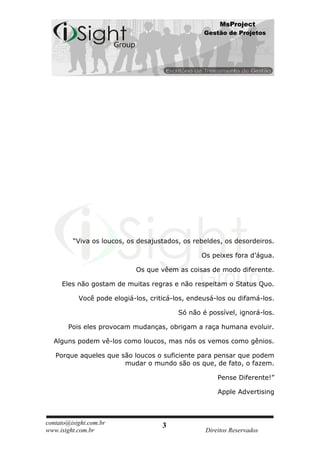 MsProject
                                                  Gestão de Projetos




         “Viva os loucos, os desajustados, os rebeldes, os desordeiros.

                                                 Os peixes fora d’água.

                            Os que vêem as coisas de modo diferente.

     Eles não gostam de muitas regras e não respeitam o Status Quo.

           Você pode elogiá-los, criticá-los, endeusá-los ou difamá-los.

                                          Só não é possível, ignorá-los.

       Pois eles provocam mudanças, obrigam a raça humana evoluir.

  Alguns podem vê-los como loucos, mas nós os vemos como gênios.

   Porque aqueles que são loucos o suficiente para pensar que podem
                       mudar o mundo são os que, de fato, o fazem.

                                                      Pense Diferente!”

                                                      Apple Advertising



contato@isight.com.br                3
www.isight.com.br                                 Direitos Reservados
 