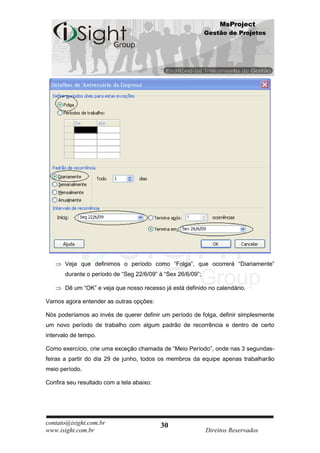 MsProject
                                                             Gestão de Projetos




       Veja que definimos o período como “Folga”, que ocorrerá “Diariamente”
       durante o período de “Seg 22/6/09” à “Sex 26/6/09”;

       Dê um “OK” e veja que nosso recesso já está definido no calendário.

Vamos agora entender as outras opções:

Nós poderíamos ao invés de querer definir um período de folga, definir simplesmente
um novo período de trabalho com algum padrão de recorrência e dentro de certo
intervalo de tempo.

Como exercício, crie uma exceção chamada de “Meio Período”, onde nas 3 segundas-
feiras a partir do dia 29 de junho, todos os membros da equipe apenas trabalharão
meio período.

Confira seu resultado com a tela abaixo:




contato@isight.com.br                      30
www.isight.com.br                                            Direitos Reservados
 