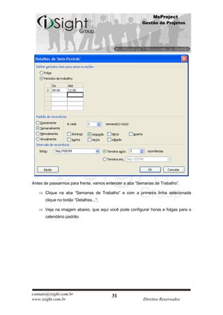 MsProject
                                                        Gestão de Projetos




Antes de passarmos para frente, vamos entender a aba “Semanas de Trabalho”.

      Clique na aba “Semanas de Trabalho” e com a primeira linha selecionada
      clique no botão “Detalhes...”;

      Veja na imagem abaixo, que aqui você pode configurar horas e folgas para o
      calendário padrão:




contato@isight.com.br                   31
www.isight.com.br                                       Direitos Reservados
 