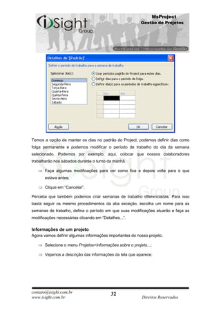 MsProject
                                                          Gestão de Projetos




Temos a opção de manter os dias no padrão do Project, podemos definir dias como
folga permanente e podemos modificar o período de trabalho do dia da semana
selecionado. Podemos por exemplo, aqui, colocar que nossos colaboradores
trabalharão nos sábados durante o turno da manhã.

       Faça algumas modificações para ver como fica e depois volte para o que
       estava antes;

       Clique em “Cancelar”.

Perceba que também podemos criar semanas de trabalho diferenciadas. Para isso
basta seguir os mesmo procedimentos da aba exceção, escolha um nome para as
semanas de trabalho, defina o período em que suas modificações atuarão e faça as
modificações necessárias clicando em “Detalhes...”.

Informações de um projeto
Agora vamos definir algumas informações importantes do nosso projeto.

       Selecione o menu Projetos>Informações sobre o projeto...;

       Vejamos a descrição das informações da tela que aparece:




contato@isight.com.br                     32
www.isight.com.br                                         Direitos Reservados
 