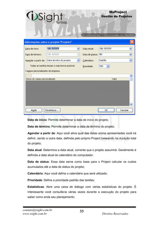 MsProject
                                                            Gestão de Projetos




   Data de início: Permite determinar a data de início do projeto;

   Data de término: Permite determinar a data de término do projeto;

   Agendar a partir de: Aqui você ativa qual das datas acima apresentadas você irá
   definir, sendo a outra data, definida pelo próprio Project baseando na duração total
   do projeto;

   Data atual: Determina a data atual, corrente que o projeto assumirá. Geralmente é
   definida a data atual do calendário do computador.

   Data de status: Essa data serve como base para o Project calcular os custos
   acumulados até a data de status do projeto;

   Calendário: Aqui você define o calendário que será utilizado;

   Prioridade: Define a prioridade padrão das tarefas;

   Estatísticas: Abre uma caixa de diálogo com várias estatísticas do projeto. É
   interessante você consultá-la várias vezes durante a execução do projeto para
   saber como anda seu planejamento.



contato@isight.com.br                      33
www.isight.com.br                                           Direitos Reservados
 