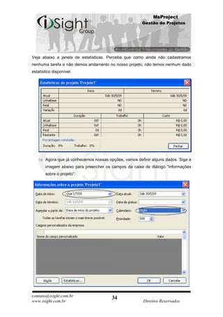 MsProject
                                                       Gestão de Projetos




Veja abaixo a janela de estatísticas. Perceba que como ainda não cadastramos
nenhuma tarefa e não demos andamento no nosso projeto, não temos nenhum dado
estatístico disponível.




       Agora que já conhecemos nossas opções, vamos definir alguns dados. Siga a
       imagem abaixo para preencher os campos da caixa de diálogo “Informações
       sobre o projeto”:




contato@isight.com.br                   34
www.isight.com.br                                       Direitos Reservados
 