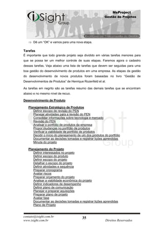 MsProject
                                                          Gestão de Projetos




      Dê um “OK” e vamos para uma nova etapa.

Tarefas
É importante que todo grande projeto seja dividido em várias tarefas menores para
que se possa ter um melhor controle de suas etapas. Faremos agora o cadastro
dessas tarefas. Veja abaixo uma lista de tarefas que devem ser seguidas para uma
boa gestão do desenvolvimento de produtos em uma empresa. As etapas da gestão
do desenvolvimento de novos produtos foram baseadas no livro “Gestão de
Desenvolvimentos de Produtos” de Henrique Rozenfeld et al.

As tarefas em negrito são as tarefas resumo das demais tarefas que se encontram
abaixo e no mesmo nível de recuo.

Desenvolvimento de Produto

   Planejamento Estratégico de Produtos
      Definir escopo de revisão do PEN
      Planejar atividades para a revisão do PEN
      Consolidar informações sobre tecnologia e mercado
      Revisão do PEN
      Analisar o portfólio de produtos da empresa
      Propor mudanças no portfólio de produtos
      Verificar a viabilidade de portfólio de produtos
      Decidir o início do planejamento de um dos produtos do portfólio
      Documentar as decisões tomadas e registrar lições aprendidas
      Minuta do projeto

   Planejamento do Projeto
      Definir interessados no projeto
      Definir escopo do produto
      Definir escopo do projeto
      Detalhar o escopo do projeto
      Definir atividades e sequência
      Preparar cronograma
      Avaliar riscos
      Preparar orçamento do projeto
      Analisar a viabilidade econômica do projeto
      Definir indicadores de desempenho
      Definir plano de comunicação
      Planejar e preparar aquisições
      Preparar plano de projeto
      Avaliar fase
      Documentar as decisões tomadas e registrar lições aprendidas
      Plano de Projeto


contato@isight.com.br                     35
www.isight.com.br                                          Direitos Reservados
 