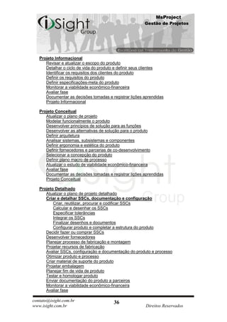 MsProject
                                                        Gestão de Projetos




   Projeto Informacional
      Revisar e atualizar o escopo do produto
      Detalhar o ciclo de vida do produto e definir seus clientes
      Identificar os requisitos dos clientes do produto
      Definir os requisitos do produto
      Definir especificações-meta do produto
      Monitorar a viabilidade econômico-financeira
      Avaliar fase
      Documentar as decisões tomadas e registrar lições aprendidas
      Projeto Informacional

   Projeto Conceitual
      Atualizar o plano de projeto
      Modelar funcionalmente o produto
      Desenvolver princípios de solução para as funções
      Desenvolver as alternativas de solução para o produto
      Definir arquitetura
      Analisar sistemas, subsistemas e componentes
      Definir ergonomia e estética do produto
      Definir fornecedores e parcerias de co-desenvolvimento
      Selecionar a concepção do produto
      Definir plano macro de processo
      Atualizar o estudo de viabilidade econômico-financeira
      Avaliar fase
      Documentar as decisões tomadas e registrar lições aprendidas
      Projeto Conceitual

   Projeto Detalhado
      Atualizar o plano de projeto detalhado
      Criar e detalhar SSCs, documentação e configuração
          Criar, reutilizar, procurar e codificar SSCs
          Calcular e desenhar os SSCs
          Especificar tolerâncias
          Integrar os SSCs
          Finalizar desenhos e documentos
          Configurar produto e completar a estrutura do produto
      Decidir fazer ou comprar SSCs
      Desenvolver fornecedores
      Planejar processo de fabricação e montagem
      Projetar recursos de fabricação
      Avaliar SSCs, configuração e documentação do produto e processo
      Otimizar produto e processo
      Criar material de suporte do produto
      Projetar embalagem
      Planejar fim de vida de produto
      Testar e homologar produto
      Enviar documentação do produto a parceiros
      Monitorar a viabilidade econômico-financeira
      Avaliar fase

contato@isight.com.br                   36
www.isight.com.br                                        Direitos Reservados
 