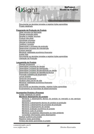 MsProject
                                                        Gestão de Projetos




      Documentar as decisões tomadas e registrar lições aprendidas
      Projeto detalhado

   Preparação da Produção do Produto
      Obter recursos de fabricação
      Planejar produção piloto
      Receber e instalar recursos
      Produzir lote piloto
      Homologar processo
      Otimizar a produção
      Certificar o produto
      Desenvolver o processo de produção
      Desenvolver processo de manutenção
      Ensinar pessoal
      Monitorar viabilidade econômico-financeira
      Avaliar fase
      Documentar as decisões tomadas e registrar lições aprendidas
      Liberação da Produção

   Lançamento do Produto
      Planejar lançamento
      Desenvolver processo de vendas
      Desenvolver processo de distribuição
      Desenvolver processo de atendimento ao cliente
      Desenvolver processo de assistência técnica
      Promover marketing de lançamento
      Lançar produto
      Gerenciar lançamento
      Atualizar plano de fim de vida
      Monitorar viabilidade econômico-financeira
      Avaliar fase
      Documentar as decisões tomadas, registrar lições aprendidas
      Encerramento da macrofase de desenvolvimento

   Acompanhar Produto e Processo
      Avaliar satisfação do cliente
      Monitorar desempenho do produto
          Monitorar o desempenho técnico do produto no mercado e nos serviços
          associados
          Monitorar o desempenho técnico do produto na produção
          Monitorar o desempenho do processo de produção
          Monitorar o desempenho de vendas
          Monitorar avaliação econômica do produto
          Monitorar custo do produto
          Monitorar os aspectos relacionados ao meio ambiente
          Consolidar informações sobre desempenho
      Realizar auditoria pós-projeto
      Registrar lições aprendidas
      Síntese das lições aprendidas no projeto

contato@isight.com.br                   37
www.isight.com.br                                        Direitos Reservados
 