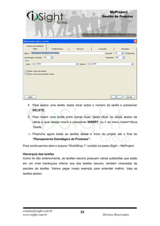 MsProject
                                                          Gestão de Projetos




   4. Para excluir uma tarefa, basta clicar sobre o número da tarefa e pressionar
       DELETE;

   5. Para inserir uma tarefa entre outras duas, basta clicar na célula abaixo da
       célula a qual deseja inserir e pressionar INSERT, ou ir ao menu Inserir>Nova
       Tarefa.

       Preencha agora todas as tarefas desde o início do projeto até o final do
       “Planejamento Estratégico de Produtos”;

Para continuarmos abra o arquivo “WorkShop 1” contido na pasta iSight – MsProject.

Hierarquia das tarefas
Como foi dito anteriormente, as tarefas resumo possuem várias subtarefas que estão
em um nível hierárquico inferior aos das tarefas resumo, também chamadas de
pacotes de tarefas. Vamos pegar nosso exemplo para entender melhor. Veja as
tarefas abaixo:




contato@isight.com.br                     39
www.isight.com.br                                         Direitos Reservados
 