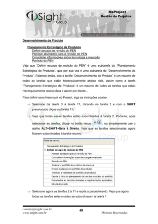 MsProject
                                                             Gestão de Projetos




Desenvolvimento de Produto

   Planejamento Estratégico de Produtos
      Definir escopo de revisão do PEN
      Planejar atividades para a revisão do PEN
      Consolidar informações sobre tecnologia e mercado
      Revisão do PEN
Veja que “Definir escopo de revisão do PEN” é uma subtarefa do “Planejamento
Estratégico de Produtos”, que por sua vez é uma subtarefa do “Desenvolvimento de
Produto”. Falamos então, que a tarefa “Desenvolvimento de Produto” é um resumo de
todas as tarefas que estão hierarquicamente abaixo dela, assim como a tarefa
“Planejamento Estratégico de Produtos” é um resumo de todas as tarefas que estão
hierarquicamente abaixo dela e assim por diante...

Para definir essa hierarquia no Project, siga as instruções abaixo:

       Selecione da tarefa 3 à tarefa 11, clicando na tarefa 3 e com o SHIFT
       pressionado clique na tarefa 11;

       Veja que todas essas tarefas estão subordinadas à tarefa 2. Portanto, após

       selecionar as tarefas, clique no botão recuo           , ou simplesmente use o
       atalho ALT+SHIFT+Seta à Direita. Veja que as tarefas selecionadas agora
       ficaram subordinadas à tarefa resumo.




       Selecione agora as tarefas 2 à 11 e repita o procedimento. Veja que agora
       todas as tarefas selecionadas se subordinaram à tarefa 1.



contato@isight.com.br                       40
www.isight.com.br                                             Direitos Reservados
 