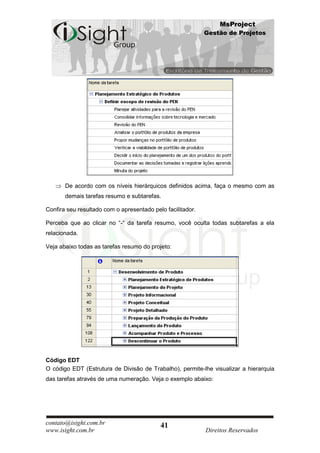 MsProject
                                                            Gestão de Projetos




       De acordo com os níveis hierárquicos definidos acima, faça o mesmo com as
       demais tarefas resumo e subtarefas.

Confira seu resultado com o apresentado pelo facilitador.

Perceba que ao clicar no “-“ da tarefa resumo, você oculta todas subtarefas a ela
relacionada.

Veja abaixo todas as tarefas resumo do projeto:




Código EDT
O código EDT (Estrutura de Divisão de Trabalho), permite-lhe visualizar a hierarquia
das tarefas através de uma numeração. Veja o exemplo abaixo:




contato@isight.com.br                      41
www.isight.com.br                                           Direitos Reservados
 