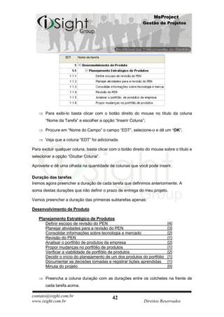 MsProject
                                                            Gestão de Projetos




       Para exibi-lo basta clicar com o botão direito do mouse no título da coluna
       “Nome da Tarefa” e escolher a opção “Inserir Coluna”;

       Procure em “Nome do Campo” o campo “EDT”, selecione-o e dê um “OK”;

       Veja que a coluna “EDT” foi adicionada.

Para excluir qualquer coluna, basta clicar com o botão direito do mouse sobre o título e
selecionar a opção “Ocultar Coluna”.

Aproveite e dê uma olhada na quantidade de colunas que você pode inserir.

Duração das tarefas
Iremos agora preencher a duração de cada tarefa que definimos anteriormente. A
soma destas durações que irão definir o prazo de entrega do meu projeto.

Vamos preencher a duração das primeiras subtarefas apenas:

Desenvolvimento de Produto

   Planejamento Estratégico de Produtos
      Definir escopo de revisão do PEN                                    [4]
      Planejar atividades para a revisão do PEN                           [3]
      Consolidar informações sobre tecnologia e mercado                   [2]
      Revisão do PEN                                                      [1]
      Analisar o portfólio de produtos da empresa                         [2]
      Propor mudanças no portfólio de produtos                            [1]
      Verificar a viabilidade de portfólio de produtos                    [2]
      Decidir o início do planejamento de um dos produtos do portfólio    [1]
      Documentar as decisões tomadas e registrar lições aprendidas        [1]
      Minuta do projeto                                                   [0]

       Preencha a coluna duração com as durações entre os colchetes na frente de
       cada tarefa acima.

contato@isight.com.br                       42
www.isight.com.br                                            Direitos Reservados
 