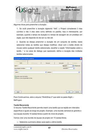 MsProject
                                                              Gestão de Projetos




Algumas dicas para preencher a duração:

   1. Se você preencher a duração digitando “3dd”, o Project considerará 3 dias
   corridos e não 3 dias úteis como definido no padrão. Isso é interessante, por
   exemplo, quando o tempo de duração é o tempo de secagem de um protótipo em
   argila, que não depende do dia ser ou não útil.

   2. Quando se deseja preencher a duração de um conjunto de tarefas, basta
   selecionar todas as tarefas que deseja modificar, clicar com o botão direito do
   mouse sobre qualquer tarefa selecionada, escolher a opção “Informações sobre a
   tarefa...” e na caixa de diálogo que aparecerá, defina a duração das múltiplas
   tarefas selecionadas.




Para Continuarmos, abra o arquivo “WorkShop 2” que está na pasta iSight –
MsProject.

Tarefa Recorrente
O recurso Tarefa Recorrente permite inserir uma tarefa que se repete em intervalos
específicos e iguais ao longo do projeto. Exemplo: uma reunião semanal do gerente e
sua equipe durante 10 sextas-feiras a partir do início do projeto.

Vamos criar uma reunião da equipe de projeto em 10 sextas-feiras.

       Selecione a primeira célula vazia após a última tarefa;

contato@isight.com.br                        43
www.isight.com.br                                              Direitos Reservados
 