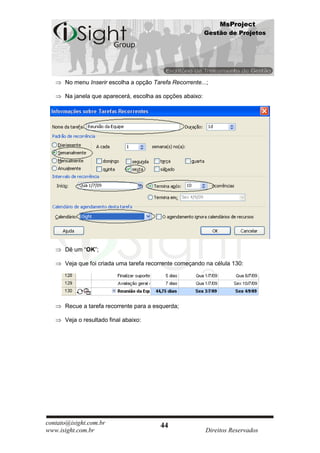 MsProject
                                                           Gestão de Projetos




      No menu Inserir escolha a opção Tarefa Recorrente...;

      Na janela que aparecerá, escolha as opções abaixo:




      Dê um “OK”;

      Veja que foi criada uma tarefa recorrente começando na célula 130:




      Recue a tarefa recorrente para a esquerda;

      Veja o resultado final abaixo:




contato@isight.com.br                    44
www.isight.com.br                                          Direitos Reservados
 