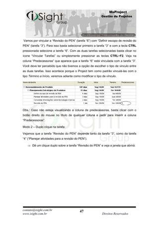 MsProject
                                                            Gestão de Projetos




Vamos por vincular a “Revisão do PEN” (tarefa “6”) com “Definir escopo de revisão do
PEN” (tarefa “3”). Para isso basta selecionar primeiro a tarefa “3” e com a tecla CTRL
pressionada selecione a tarefa “6”. Com as duas tarefas selecionadas basta clicar no
ícone “Vincular Tarefas” ou simplesmente pressionar as teclas CTRL+F2. Veja na
coluna “Predecessoras” que aparece que a tarefa “6” está vinculada com a tarefa “3”.
Você deve ter percebido que não tivemos a opção de escolher o tipo de vinculo entre
as duas tarefas. Isso acontece porque o Project tem como padrão vinculá-las com o
tipo Término a Início, veremos adiante como modificar o tipo de vínculo.




Obs.: Caso não esteja visualizando a coluna de predecessoras, basta clicar com o
botão direito do mouse no título de qualquer coluna e pedir para inserir a coluna
“Predecessoras”.

Modo 2 – Duplo clique na tarefa:

Vejamos que a tarefa “Revisão do PEN” depende tanto da tarefa “3”, como da tarefa
“4” (“Planejar atividades para a revisão do PEN”).

       Dê um clique duplo sobre a tarefa “Revisão do PEN” e veja a janela que abrirá:




contato@isight.com.br                       47
www.isight.com.br                                           Direitos Reservados
 