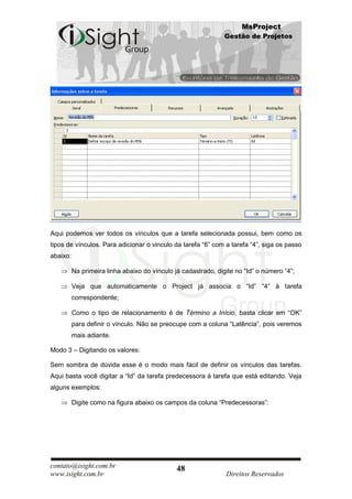 MsProject
                                                                Gestão de Projetos




Aqui podemos ver todos os vínculos que a tarefa selecionada possui, bem como os
tipos de vínculos. Para adicionar o vinculo da tarefa “6” com a tarefa “4”, siga os passo
abaixo:

          Na primeira linha abaixo do vínculo já cadastrado, digite no “Id” o número “4”;

          Veja que automaticamente o Project já associa o “Id” “4” à tarefa
          correspondente;

          Como o tipo de relacionamento é de Término a Início, basta clicar em “OK”
          para definir o vínculo. Não se preocupe com a coluna “Latência”, pois veremos
          mais adiante.

Modo 3 – Digitando os valores:

Sem sombra de dúvida esse é o modo mais fácil de definir os vínculos das tarefas.
Aqui basta você digitar a “Id” da tarefa predecessora à tarefa que está editando. Veja
alguns exemplos:

          Digite como na figura abaixo os campos da coluna “Predecessoras”:




contato@isight.com.br                          48
www.isight.com.br                                               Direitos Reservados
 