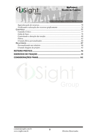 MsProject
                                                                                           Gestão de Projetos




     Superalocação de recursos..................................................................................... 70
     Verificando a alocação dos recursos graficamente ............................................... 74
   CONTROLE ..................................................................................................... 77
     Caminho Crítico ..................................................................................................... 77
     Linha de base .......................................................................................................... 78
     Controlando a duração das tarefas ........................................................................ 80
     Filtros ..................................................................................................................... 82
     Criando filtros personalizados ............................................................................... 84
   RELATÓRIOS ................................................................................................... 87
     Personalizando um relatório .................................................................................. 90
     Criando imagens do projeto ................................................................................... 92
ROTEIRO PRÁTICO ................................................................................................... 94
EXERCÍCIO DE FIXAÇÃO ........................................................................................ 95
CONSIDERAÇÕES FINAIS ..................................................................................... 102




contato@isight.com.br                                              5
www.isight.com.br                                                                           Direitos Reservados
 