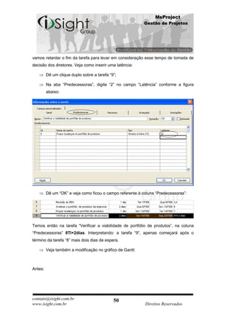 MsProject
                                                           Gestão de Projetos




vamos retardar o fim da tarefa para levar em consideração esse tempo de tomada de
decisão dos diretores. Veja como inserir uma latência:

         Dê um clique duplo sobre a tarefa “9”;

         Na aba “Predecessoras”, digite “2” no campo “Latência” conforme a figura
         abaixo:




         Dê um “OK” e veja como ficou o campo referente à coluna “Predecessoras”:




Temos então na tarefa “Verificar a viabilidade de portfólio de produtos”, na coluna
“Predecessoras” 8TI+2dias. Interpretando: a tarefa “9”, apenas começará após o
término da tarefa “8” mais dois dias de espera.

         Veja também a modificação no gráfico de Gantt:



Antes:




contato@isight.com.br                        50
www.isight.com.br                                          Direitos Reservados
 