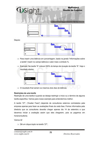 MsProject
                                                            Gestão de Projetos




Depois:




       Para inserir uma latência em porcentagem, basta na janela “Informações sobre
       a tarefa” inserir no campo latência o valor mais o símbolo %.

       Exemplo: Na tarefa “9” colocar 200% do tempo de duração da tarefa “8”. Veja o
       resultado abaixo:




       O resultado final seriam os mesmos dois dias de latência.

Restrições de uma tarefa
Restrição de uma tarefa é quando se deseja restringir o início ou o término de alguma
tarefa específica. Vamos para nosso exemplo para entendermos melhor.

A tarefa “27”, (“Avaliar Fase”) depende de consultores externos contratados pela
empresa apenas para fazer as avaliações finais de cada fase. Fomos informados pela
diretoria que os consultores deverão chegar apenas dia 14 de setembro e que
devemos iniciar a avaliação assim que eles chegarem, pois os pagamos em
hora/consultoria.

Vamos lá!

       Dê um clique duplo na tarefa “27”;


contato@isight.com.br                       51
www.isight.com.br                                           Direitos Reservados
 