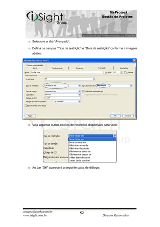 MsProject
                                                           Gestão de Projetos




      Selecione a aba “Avançado”;

      Defina os campos “Tipo de restrição” e “Data da restrição” conforme a imagem
      abaixo:




      Veja algumas outras opções de restrições disponíveis para você:




      Ao dar “OK” aparecerá a seguinte caixa de diálogo:




contato@isight.com.br                    52
www.isight.com.br                                          Direitos Reservados
 