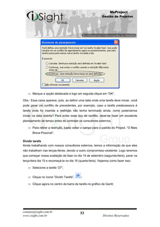 MsProject
                                                            Gestão de Projetos




       Marque a opção destacada e logo em seguida clique em “OK”.

Obs.: Essa caixa aparece, pois, ao definir uma data onde uma tarefa deve iniciar, você
pode gerar um conflito de precedentes, por exemplo, caso a tarefa predecessora à
tarefa onde foi inserida a restrição não tenha terminado ainda, como poderíamos
iniciar na data restrita? Para evitar esse tipo de conflito, deve-se fazer um excelente
planejamento de tempo antes de contratar os consultores externos.

       Para retirar a restrição, basta voltar o campo para o padrão do Project, “O Mais
       Breve Possível”.

Dividir tarefa
Ainda trabalhando com nossos consultores externos, temos a informação de que eles
não trabalham nas terças-feiras, devido a outro compromisso existente. Logo teremos
que começar nossa avaliação da fase no dia 14 de setembro (segunda-feira), parar na
terça-feira dia 15 e recomeçá-la no dia 16 (quarta-feira). Vejamos como fazer isso:

       Selecione a tarefa “27”;


       Clique no ícone “Dividir Tarefa”,    ;

       Clique agora no centro da barra da tarefa no gráfico de Gantt;




contato@isight.com.br                       53
www.isight.com.br                                            Direitos Reservados
 
